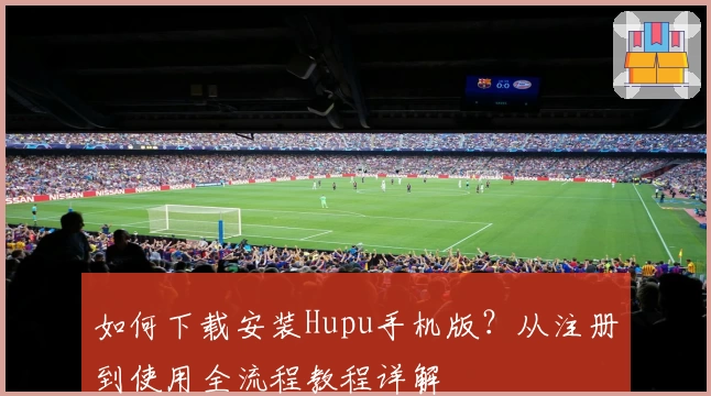 如何下载安装Hupu手机版？从注册到使用全流程教程详解