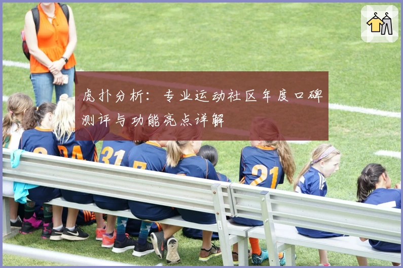 虎扑分析：专业运动社区年度口碑测评与功能亮点详解