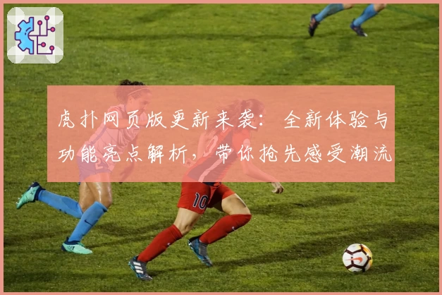 虎扑网页版更新来袭：全新体验与功能亮点解析，带你抢先感受潮流社区魅力