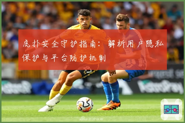 虎扑安全守护指南：解析用户隐私保护与平台防护机制