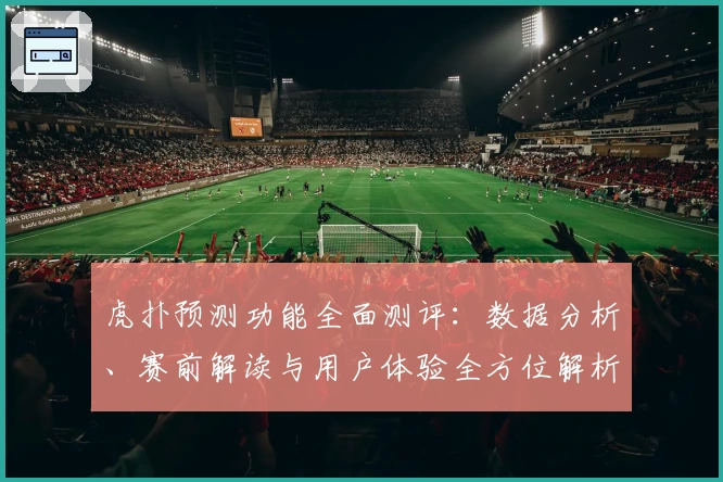 虎扑预测功能全面测评:数据分析、赛前解读与用户体验全方位解析
