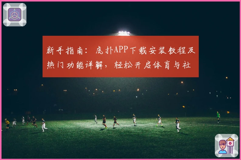 新手指南：虎扑APP下载安装教程及热门功能详解，轻松开启体育与社区新体验