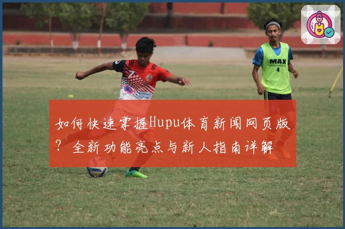 如何快速掌握Hupu体育新闻网页版？全新功能亮点与新人指南详解