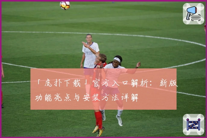 「虎扑下载」官方入口解析：新版功能亮点与安装方法详解