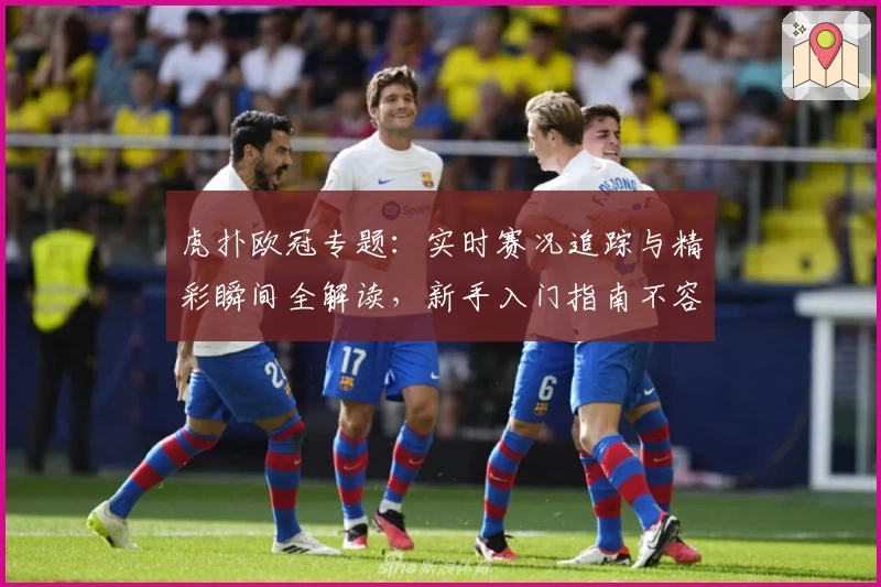 虎扑欧冠专题：实时赛况追踪与精彩瞬间全解读，新手入门指南不容错过