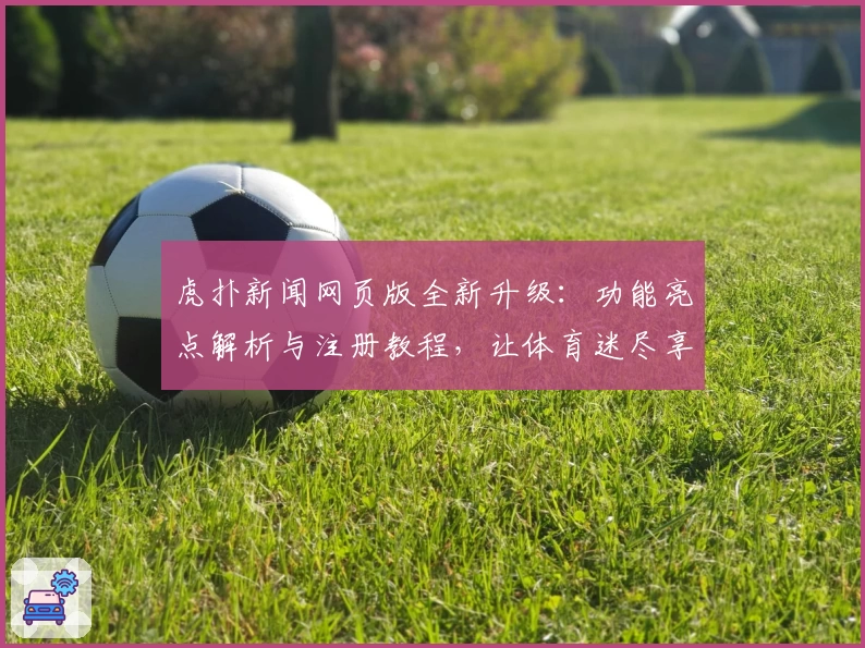 虎扑新闻网页版全新升级：功能亮点解析与注册教程，让体育迷尽享实时资讯