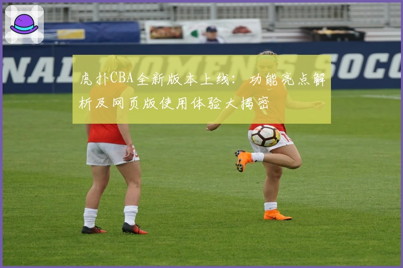 虎扑CBA全新版本上线：功能亮点解析及网页版使用体验大揭密