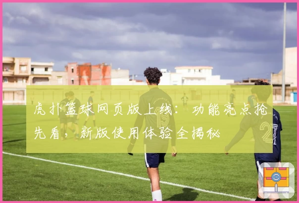 虎扑篮球网页版上线：功能亮点抢先看，新版使用体验全揭秘