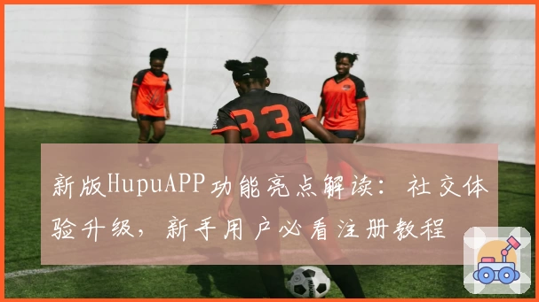 新版HupuAPP功能亮点解读:社交体验升级,新手用户必看注册教程