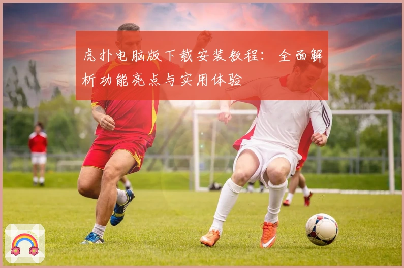 虎扑电脑版下载安装教程：全面解析功能亮点与实用体验