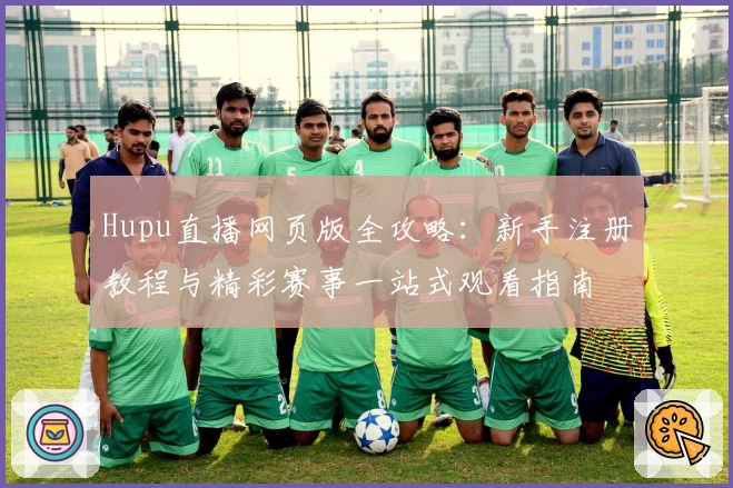 Hupu直播网页版全攻略：新手注册教程与精彩赛事一站式观看指南