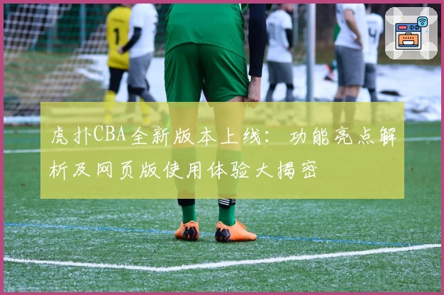 虎扑CBA全新版本上线：功能亮点解析及网页版使用体验大揭密