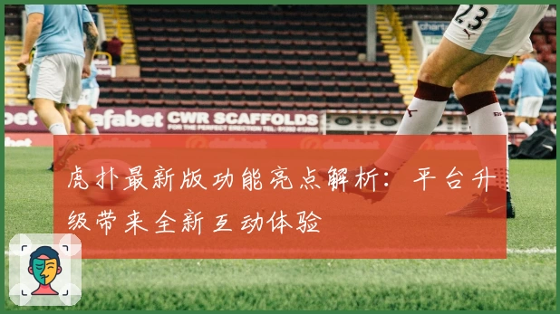 虎扑最新版功能亮点解析：平台升级带来全新互动体验