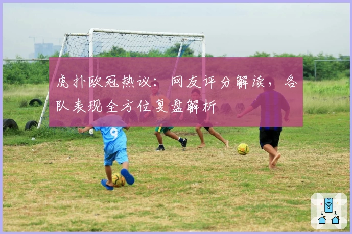 虎扑欧冠热议：网友评分解读，各队表现全方位复盘解析