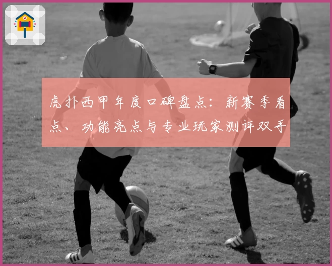 虎扑西甲年度口碑盘点：新赛季看点、功能亮点与专业玩家测评双手奉上