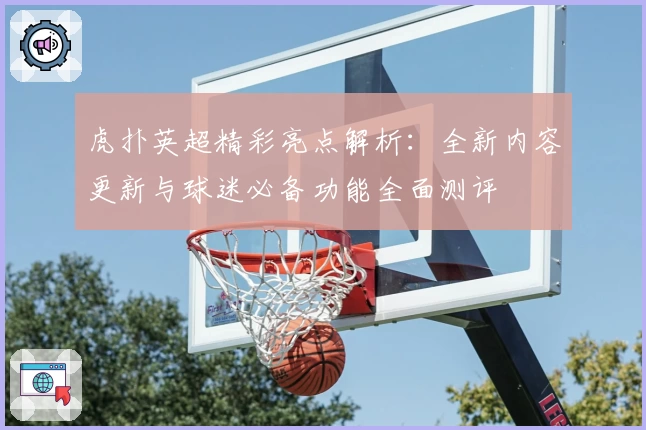 虎扑英超精彩亮点解析：全新内容更新与球迷必备功能全面测评