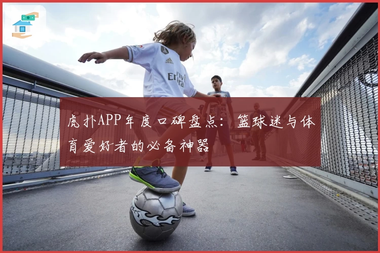 虎扑APP年度口碑盘点:篮球迷与体育爱好者的必备神器