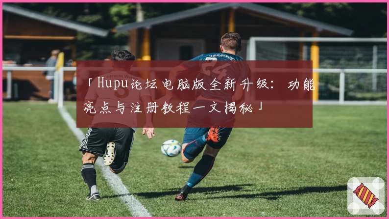 「Hupu论坛电脑版全新升级:功能亮点与注册教程一文揭秘」