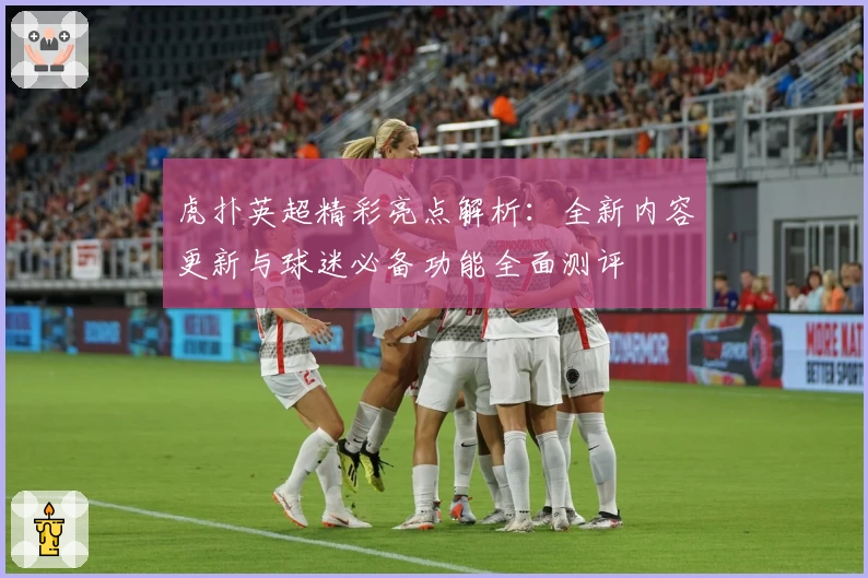 虎扑英超精彩亮点解析：全新内容更新与球迷必备功能全面测评