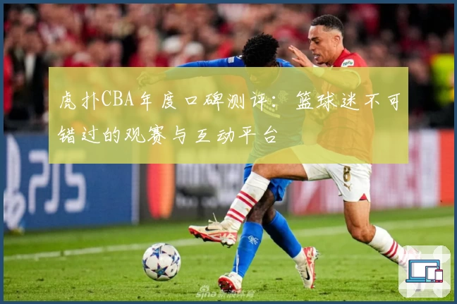 虎扑CBA年度口碑测评：篮球迷不可错过的观赛与互动平台