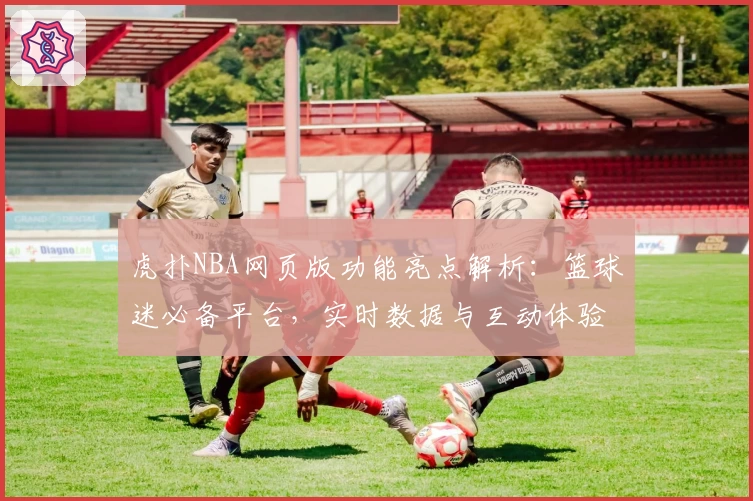 虎扑NBA网页版功能亮点解析：篮球迷必备平台，实时数据与互动体验完美结合