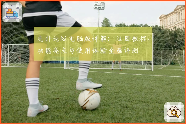 虎扑论坛电脑版详解：注册教程、功能亮点与使用体验全面评测