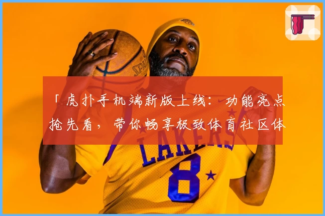 「虎扑手机端新版上线：功能亮点抢先看，带你畅享极致体育社区体验」