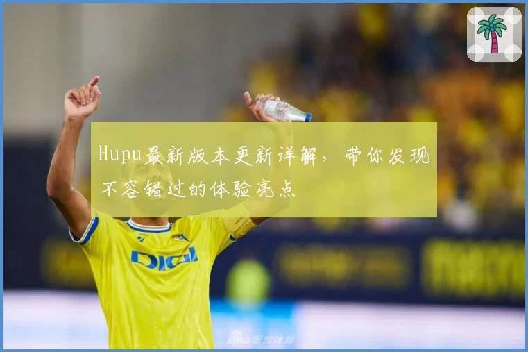 Hupu最新版本更新详解，带你发现不容错过的体验亮点