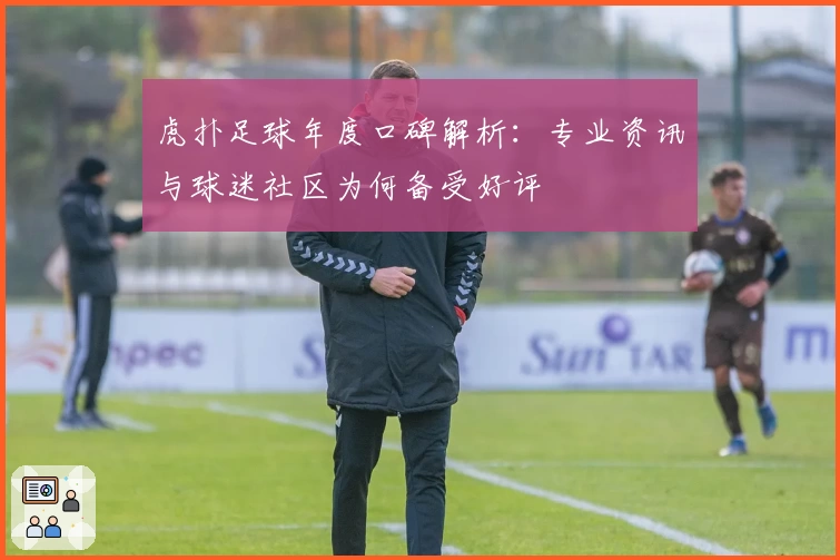 虎扑足球年度口碑解析：专业资讯与球迷社区为何备受好评