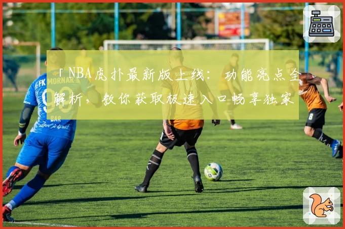 「NBA虎扑最新版上线：功能亮点全解析，教你获取极速入口畅享独家赛事资讯」