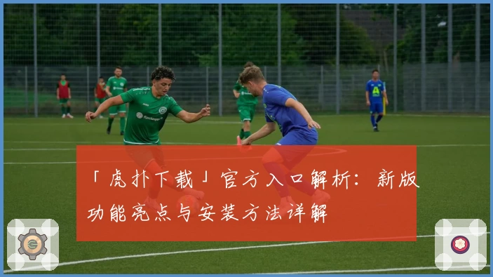 「虎扑下载」官方入口解析:新版功能亮点与安装方法详解