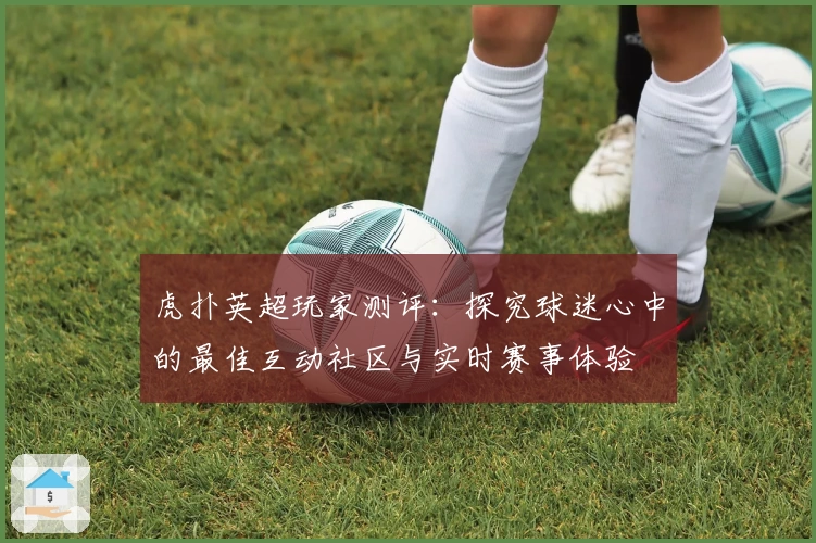 虎扑英超玩家测评：探究球迷心中的最佳互动社区与实时赛事体验
