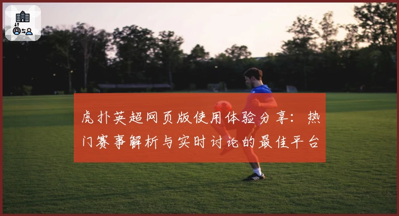 虎扑英超网页版使用体验分享：热门赛事解析与实时讨论的最佳平台