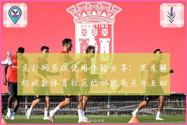 虎扑网页版使用体验分享：深度解析这款体育社区的功能亮点与互动魅力