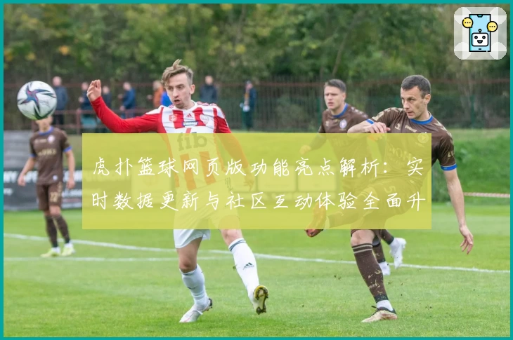 虎扑篮球网页版功能亮点解析：实时数据更新与社区互动体验全面升级