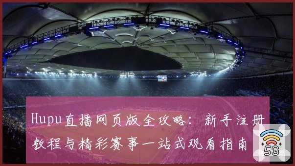 Hupu直播网页版全攻略：新手注册教程与精彩赛事一站式观看指南