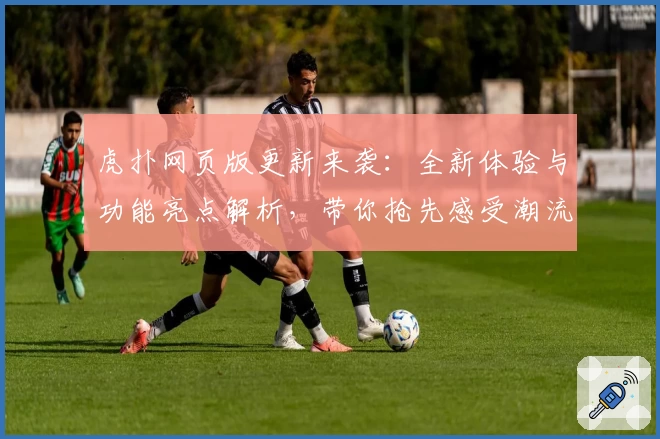 虎扑网页版更新来袭：全新体验与功能亮点解析，带你抢先感受潮流社区魅力