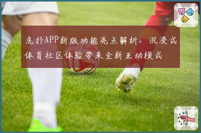 虎扑APP新版功能亮点解析，沉浸式体育社区体验带来全新互动模式