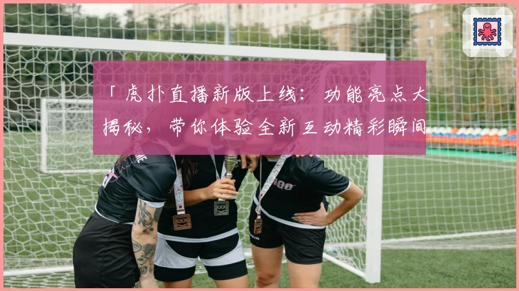 「虎扑直播新版上线:功能亮点大揭秘,带你体验全新互动精彩瞬间」