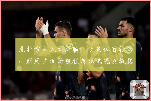 虎扑官方入口详解：立足体育社区，新用户注册教程与功能亮点披露